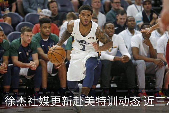 徐杰社媒更新赴美特训动态 近三次入选男篮集训均无缘正规大名单